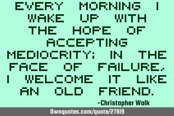 Every morning I wake up with the hope of accepting mediocrity; in the face of failure, I welcome it