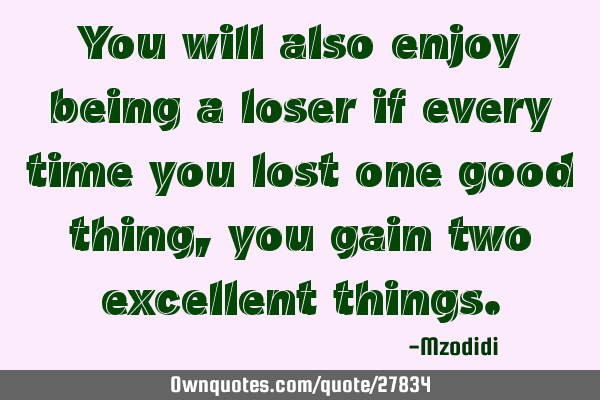 You will also enjoy being a loser if every time you lost one good thing, you gain two excellent