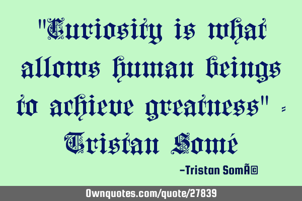 "Curiosity is what allows human beings to achieve greatness" - Tristan Somé