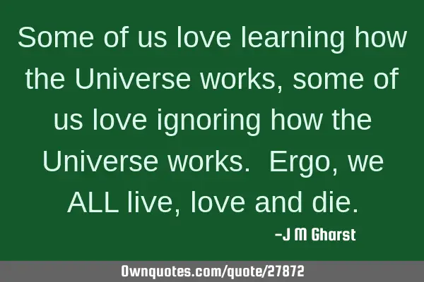 Some of us love learning how the Universe works, some of us love ignoring how the Universe works. E