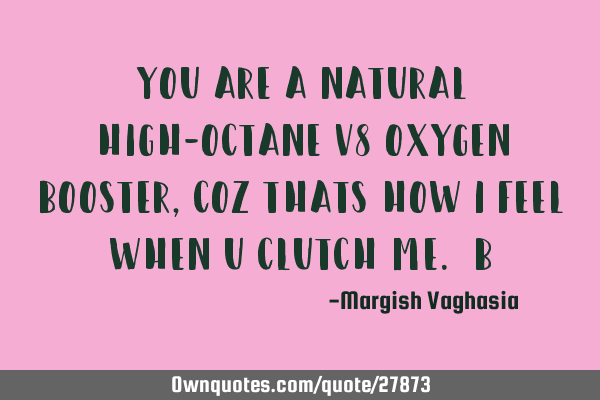 You are a natural high-octane v8 oxygen booster, coz thats how i feel when u clutch me. B