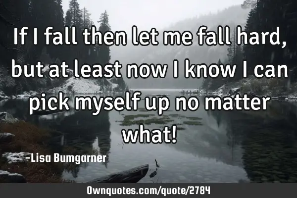 If I fall then let me fall hard, but at least now I know I can pick myself up no matter what!