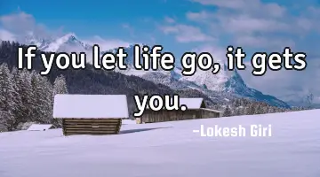 If you let life go, it gets you.