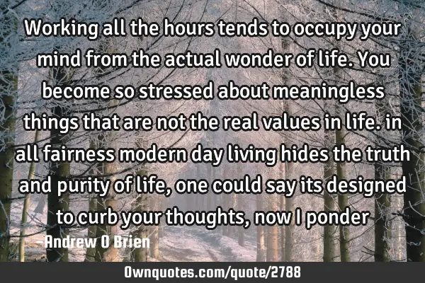 Working all the hours tends to occupy your mind from the actual wonder of life. You become so