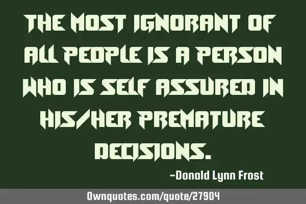 The most ignorant of all people is a person who is self assured in his/her premature