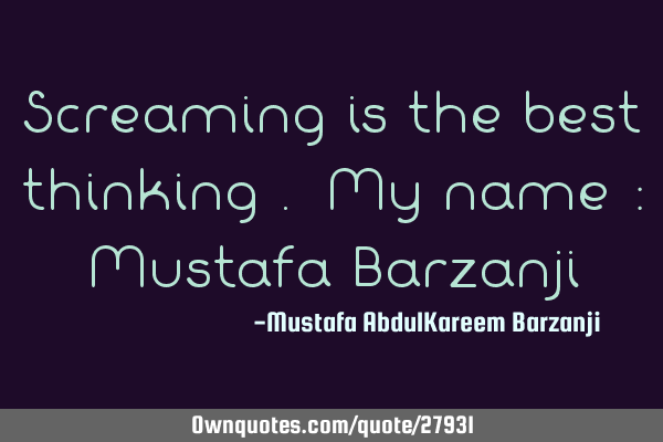 Screaming is the best thinking . My name : Mustafa B