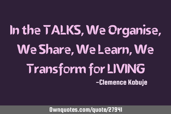 In the TALKS, We Organise, We Share, We Learn, We Transform for LIVING