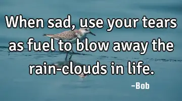 When sad, use your tears as fuel to blow away the rain-clouds in