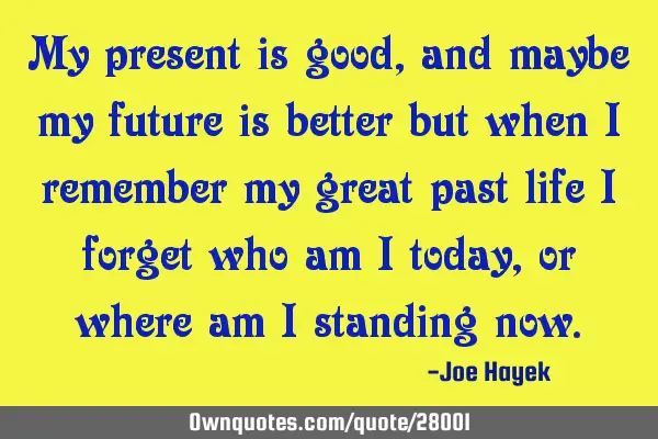 My present is good, and maybe my future is better but when i remember my great past life i forget