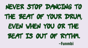 Never stop dancing to the beat of your drum, even when you or the beat is out of rythm.