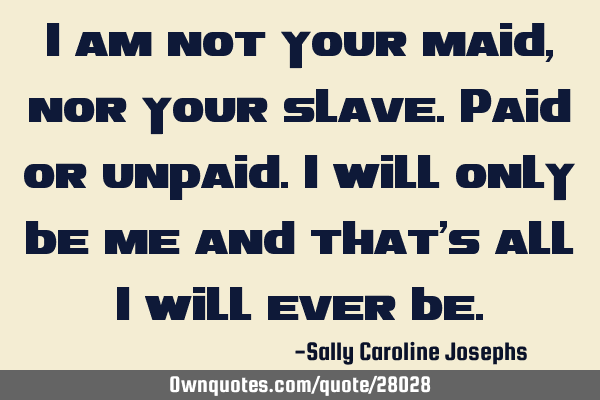I am not your maid, nor your slave.Paid or unpaid.I will only be me and that