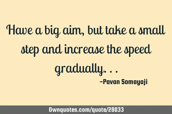 Have a big aim, but take a small step and increase the speed