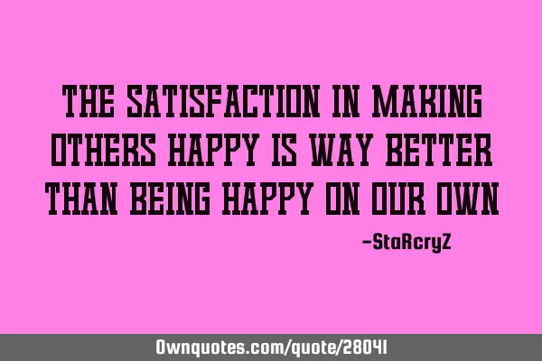 The satisfaction in making others happy is way better than being happy on our