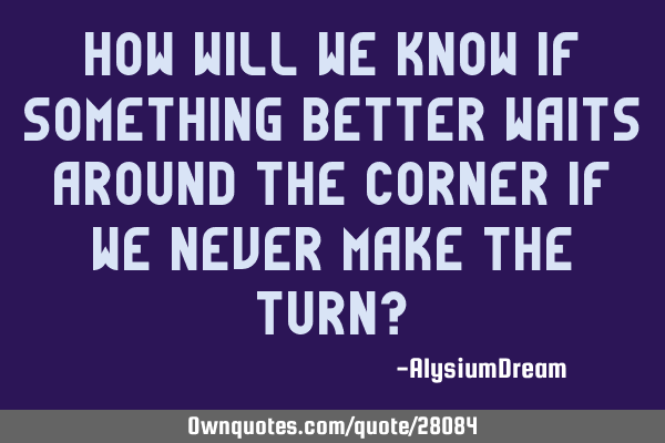How will we know if something better waits around the corner if we never make the turn?