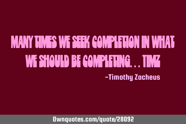 Many times we seek completion in what we should be completing...TimZ