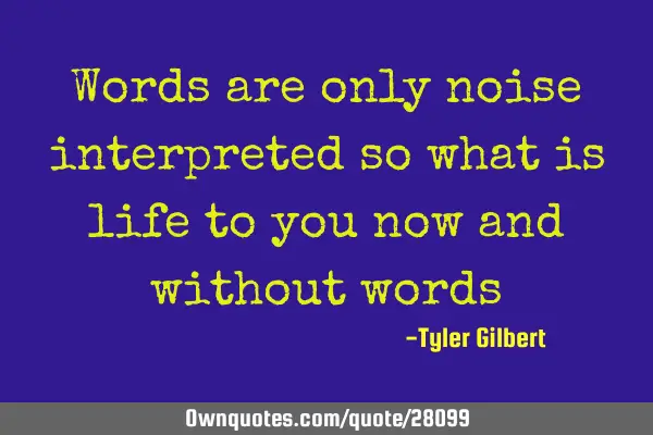 Words are only noise interpreted so what is life to you now and without