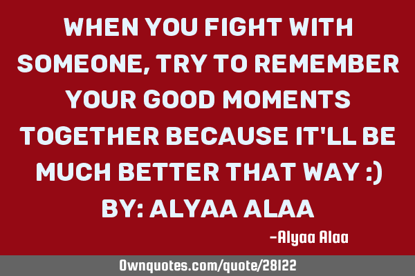 When you fight with someone,try to remember your good moments together because it