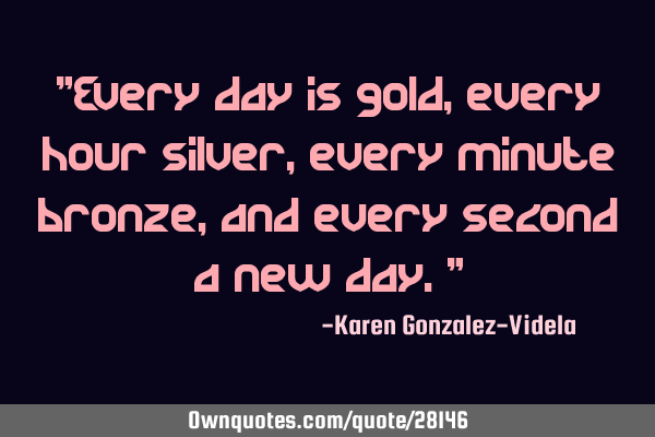 "Every day is gold, every hour silver, every minute bronze, and every second a new day."