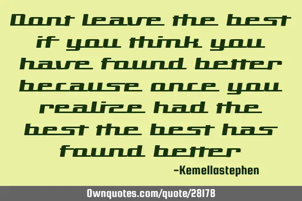 Dont leave the best if you think you have found better because once you realize had the best the
