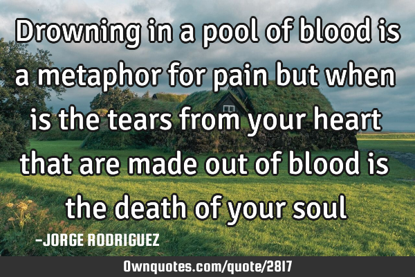 Drowning in a pool of blood is a metaphor for pain but when is the tears from your heart that are