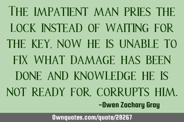 The impatient man pries the lock instead of waiting for the key, now he is unable to fix what