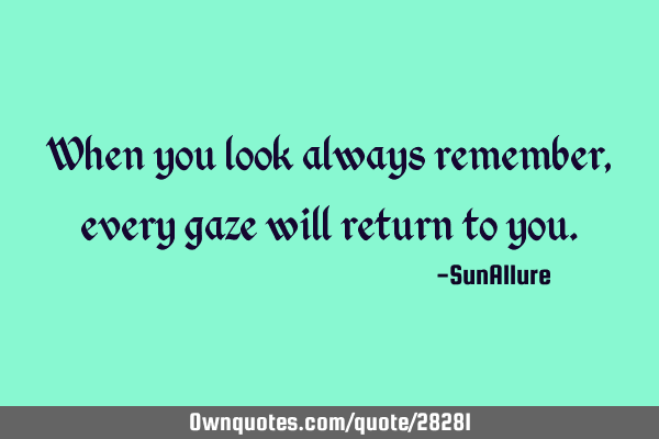 When you look always remember, every gaze will return to