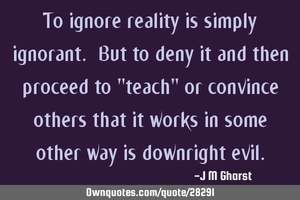 To ignore reality is simply ignorant. But to deny it and then proceed to "teach" or convince others