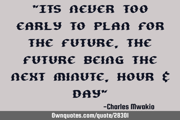 "Its never too early to plan for the future, the future being the next minute, hour & day"