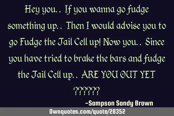 Hey you.. If you wanna go fudge something up.. Then I would advise you to go Fudge the Jail Cell up!