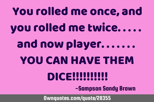 You rolled me once, and you rolled me twice..... and now player....... YOU CAN HAVE THEM DICE!!!!!!!