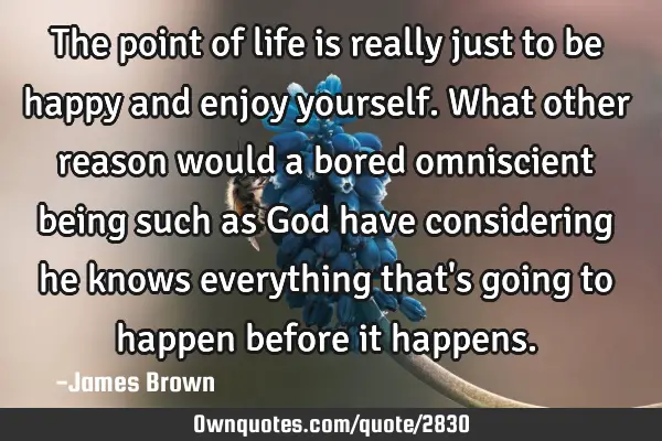 The point of life is really just to be happy and enjoy yourself. What other reason would a bored