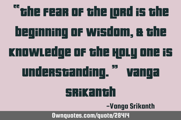 “The fear of the Lord is the beginning of wisdom, & the knowledge of the Holy One is