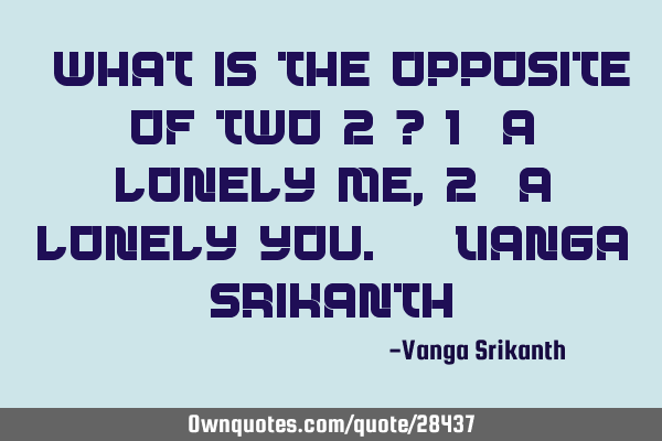 “What is the opposite of two(2)? 1) A lonely me, 2) A lonely you.” -Vanga S