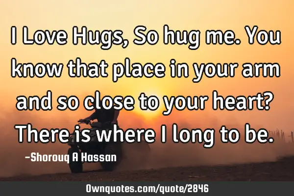 I Love Hugs, So hug me. You know that place in your arm and so close to your heart? There is where I