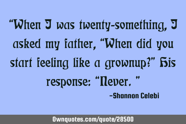 “When I was twenty-something, I asked my father, “When did you start feeling like a grownup?”