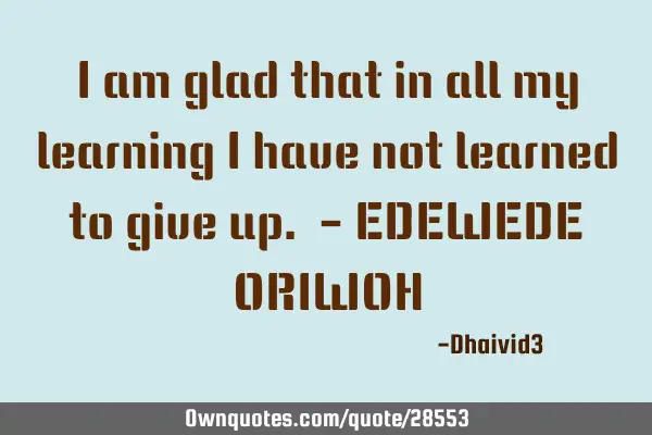 I am glad that in all my learning I have not learned to give up. - EDEWEDE ORIWOH