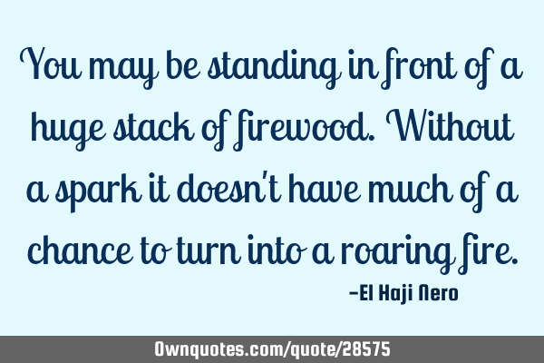 You may be standing in front of a huge stack of firewood. Without a spark it doesn