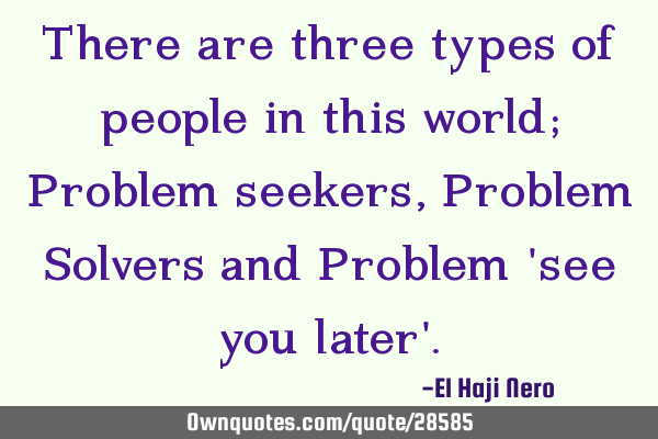 There are three types of people in this world; Problem seekers, Problem Solvers and Problem 