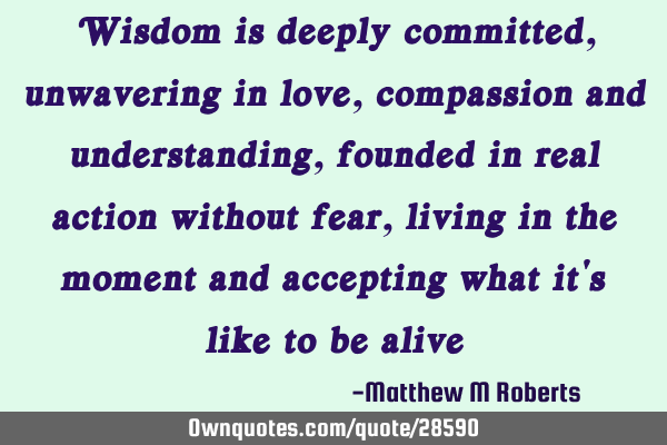 Wisdom is deeply committed, unwavering in love, compassion and understanding, founded in real