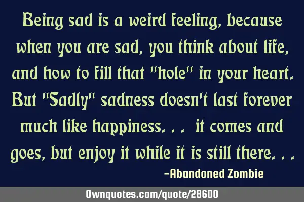 Being sad is a weird feeling, because when you are sad, you think about life, and how to fill that "