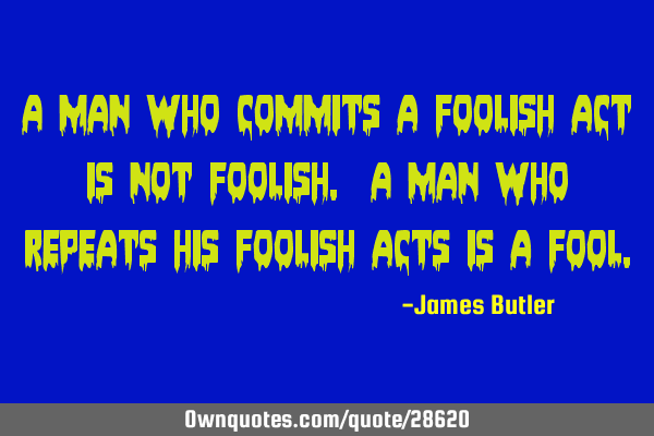 A man who commits a foolish act is not foolish. A man who repeats his foolish acts is a