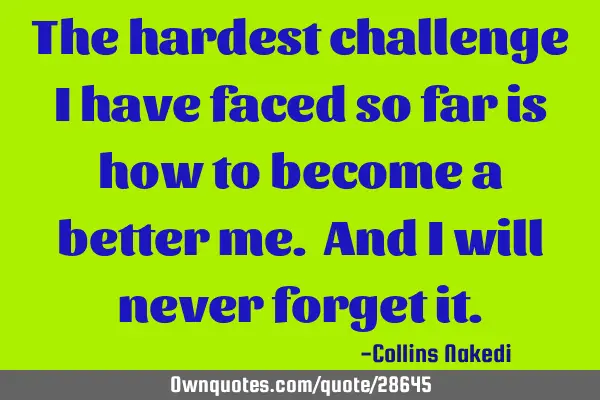 The hardest challenge I have faced so far is how to become a better me. And I will never forget