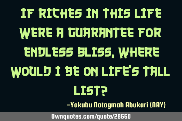 If riches in this life were a guarantee for endless bliss, where would I be on life