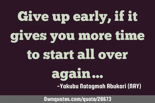 Give up early, if it gives you more time to start all over again…