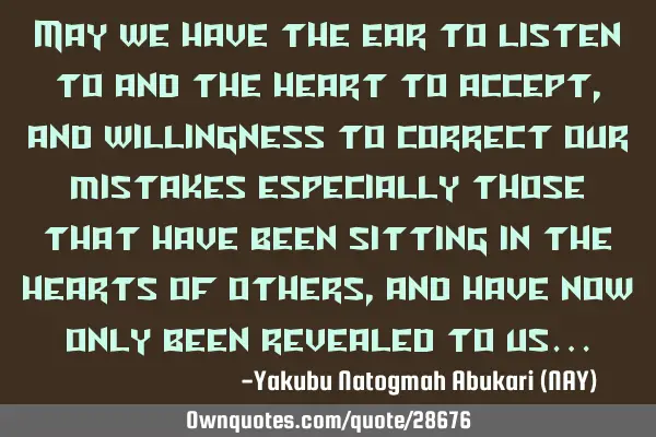 May we have the ear to listen to and the heart to accept, and willingness to correct our mistakes