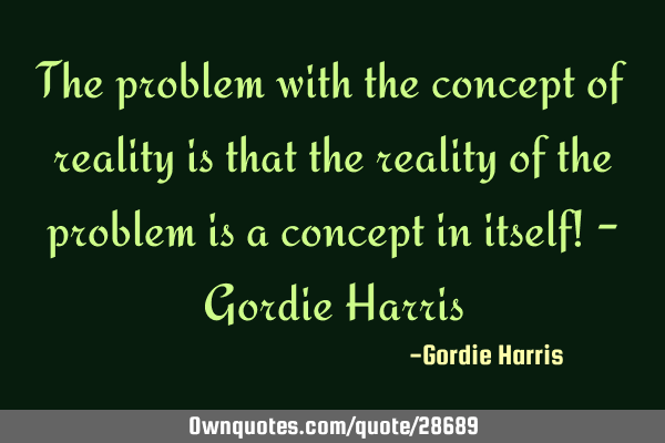 The problem with the concept of reality is that the reality of the problem is a concept in itself! -