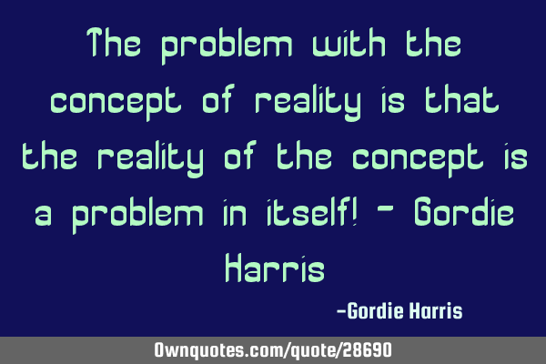 The problem with the concept of reality is that the reality of the concept is a problem in itself! -