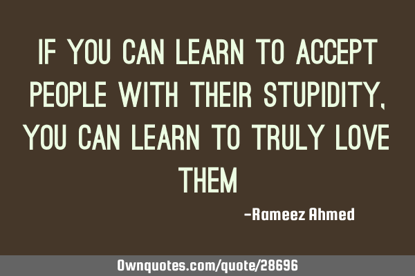If you can learn to accept people with their stupidity , you can learn to truly love
