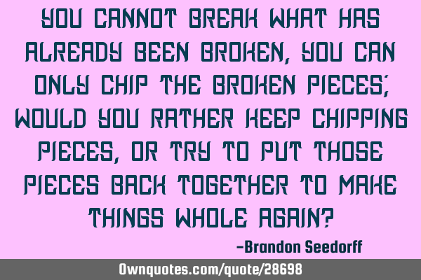 You cannot break what has already been broken, you can only chip the broken pieces; would you