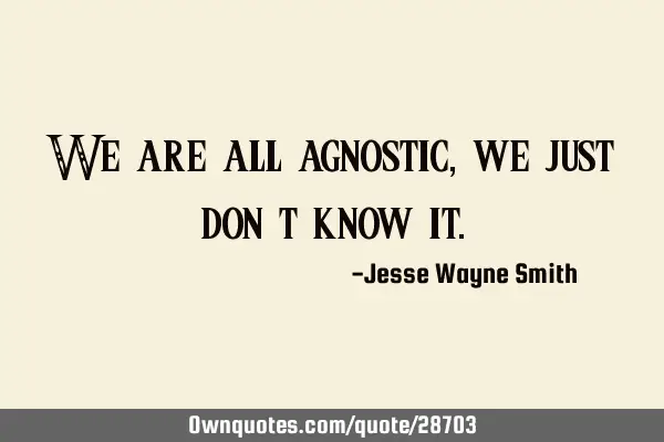 We are all agnostic, we just don’t know